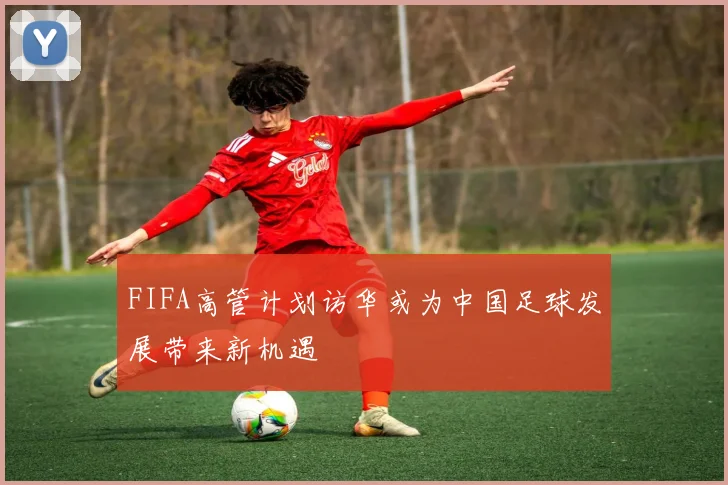 FIFA高管计划访华或为中国足球发展带来新机遇
