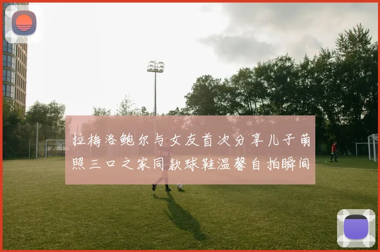 拉梅洛鲍尔与女友首次分享儿子萌照三口之家同款球鞋温馨自拍瞬间
