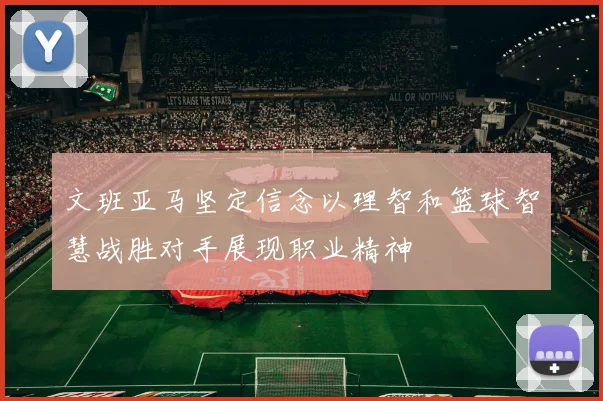 文班亚马坚定信念以理智和篮球智慧战胜对手展现职业精神