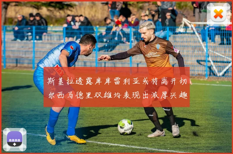 斯基拉透露库库雷利亚或将离开切尔西马德里双雄均表现出浓厚兴趣