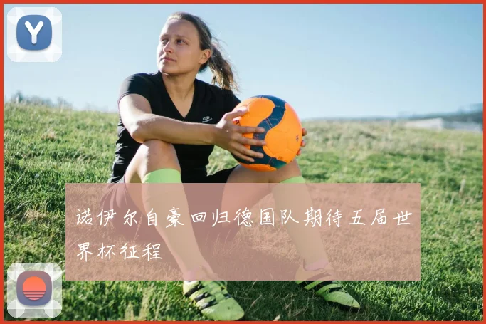 诺伊尔自豪回归德国队期待五届世界杯征程