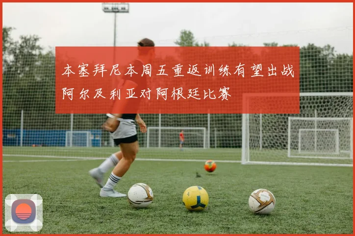 本塞拜尼本周五重返训练有望出战阿尔及利亚对阿根廷比赛