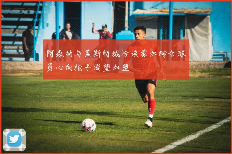 阿森纳与莱斯特城洽谈蒙加转会球员心向枪手渴望加盟