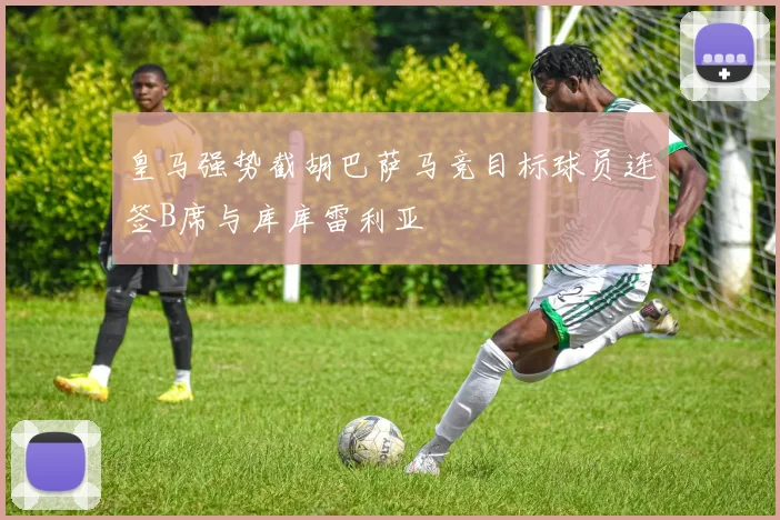 皇马强势截胡巴萨马竞目标球员连签B席与库库雷利亚