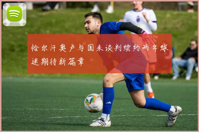 恰尔汗奥卢与国米谈判续约两年球迷期待新篇章
