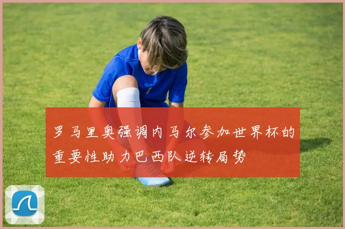 罗马里奥强调内马尔参加世界杯的重要性助力巴西队逆转局势