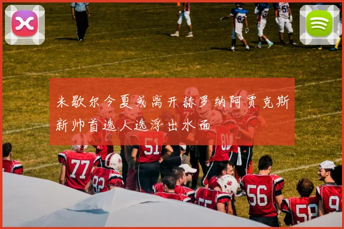 米歇尔今夏或离开赫罗纳阿贾克斯新帅首选人选浮出水面